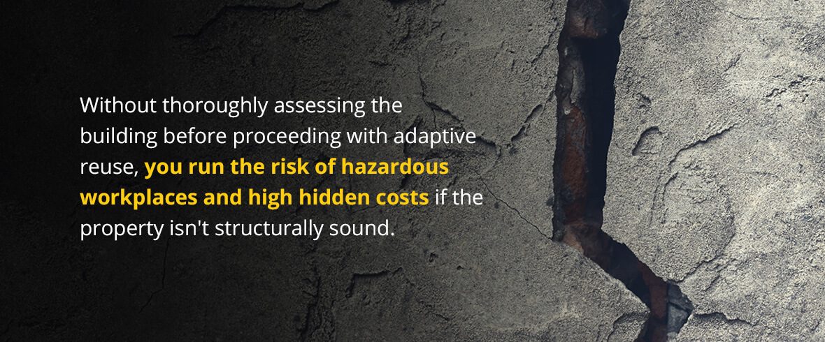 Without thoroughly assessing the building before proceeding with adaptive reuse, you run the risk of hazardous workplaces and high hidden costs if the property isn't structurally sound.
