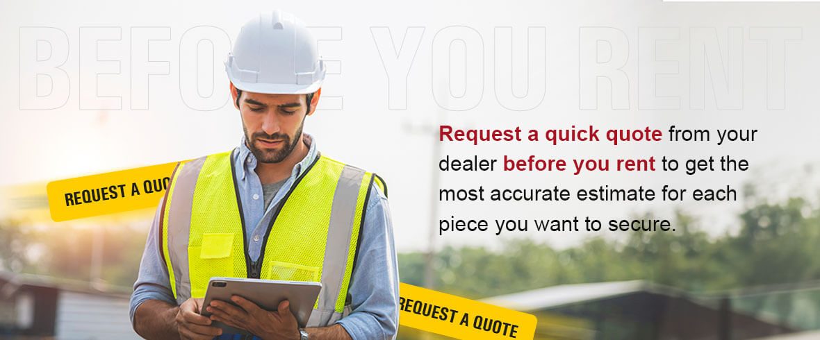 Request a quick quote from your dealer before you rent to get the most accurate estimate for each piece you want to secure.