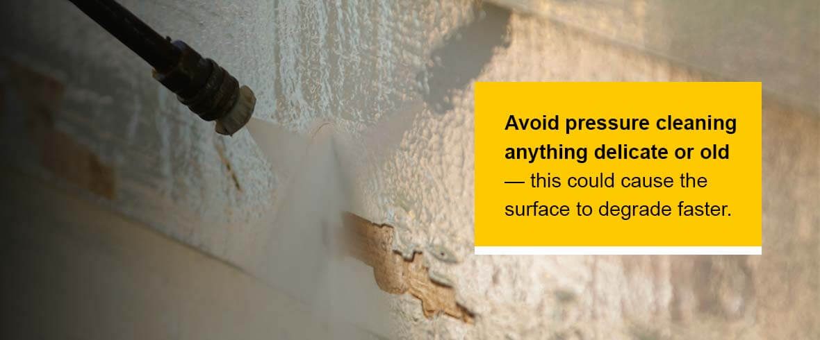 Avoid pressure cleaning anything delicate or old — this could cause the surface to degrade faster.