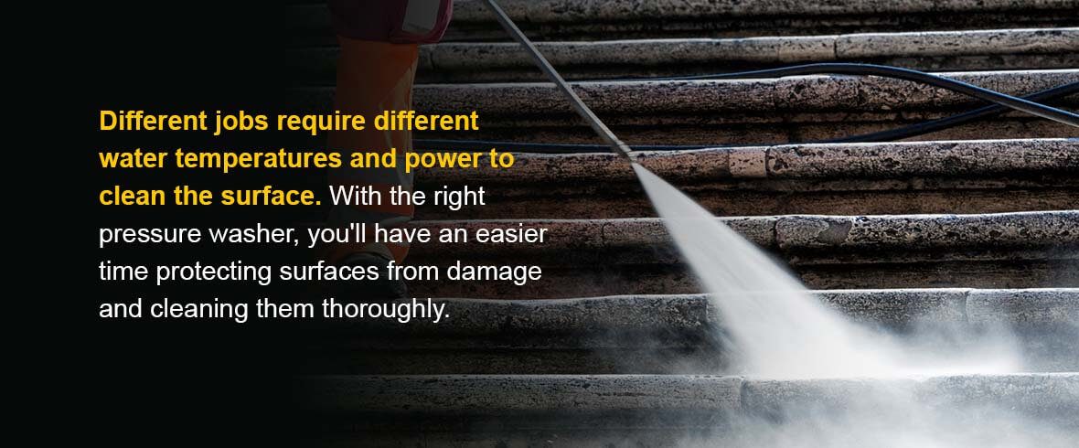 Different jobs require different water temperatures and power to clean the surface. With the right pressure washer, you'll have an easier time protecting surfaces from damage and cleaning them thoroughly.