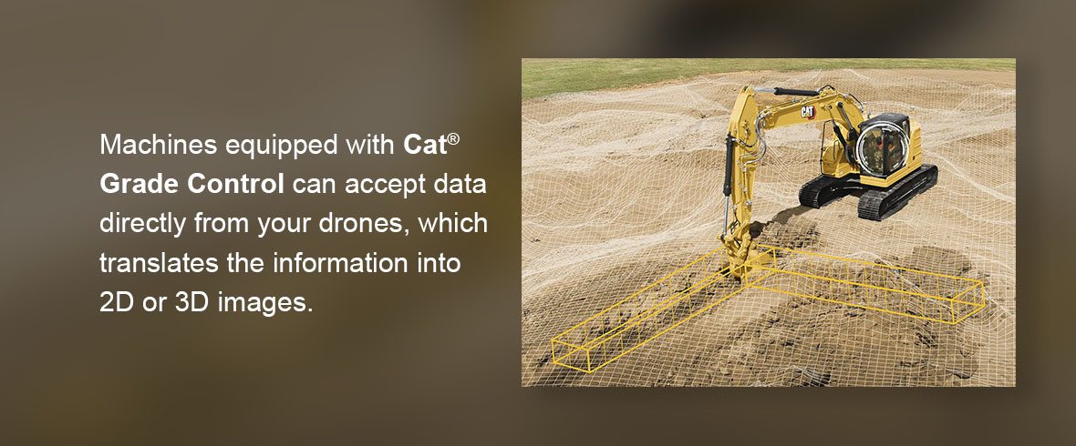 machines equipped with Cat Grade Control can accept data directly from your drones, which translates the information into 2D or 3D images