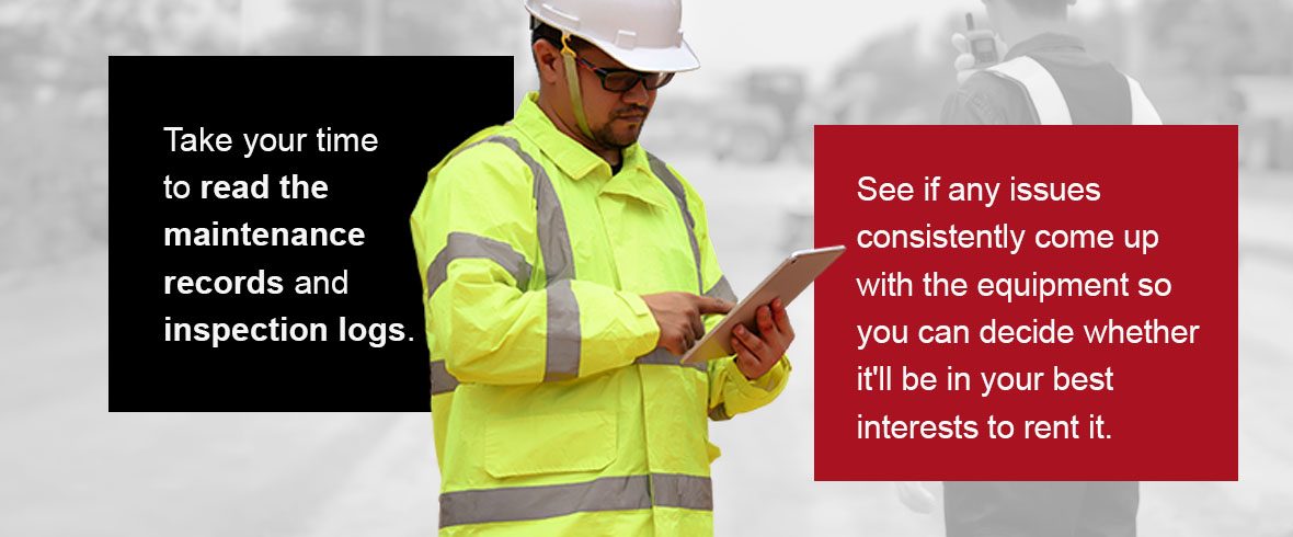 Take your time to read the maintenance records and inspection logs. See if any issues consistently come up with the equipment so you can decide whether it'll be in your best interests to rent it.