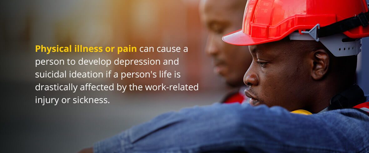 Physical illness or pain can cause a person to develop depression and suicidal ideation if a person's life is drastically affected by the work-related injury or sickness.