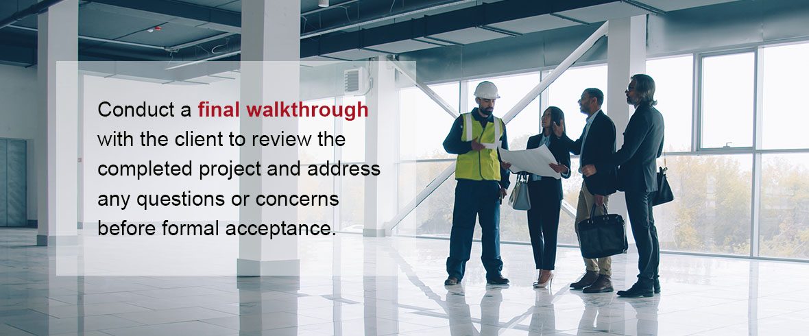 Conduct a final walkthrough with the client to review the completed project and address any questions or concerns before formal acceptance.