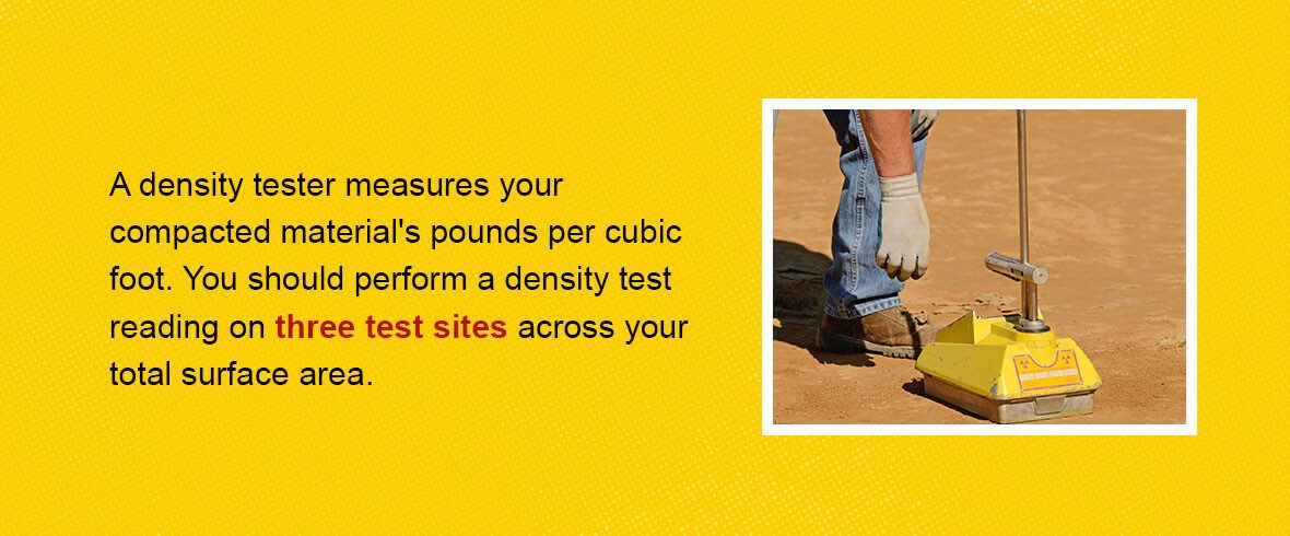 A density tester measures your compacted material's pounds per cubic foot. You should perform a density test reading on three test sites across your total surface area.
